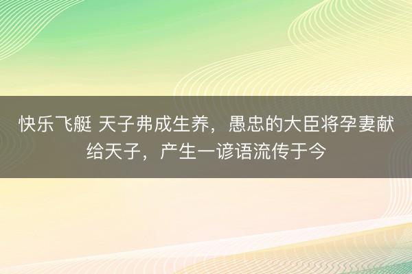 快乐飞艇 天子弗成生养,愚忠的大臣将孕妻献给天子,产生一谚语流传于今