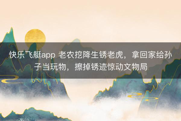 快乐飞艇app 老农挖降生锈老虎,拿回家给孙子当玩物,擦掉锈迹惊动文物局