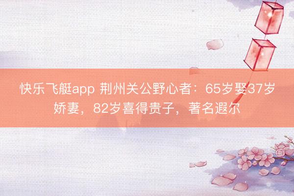 快乐飞艇app 荆州关公野心者:65岁娶37岁娇妻,82岁喜得贵子,著名遐尔