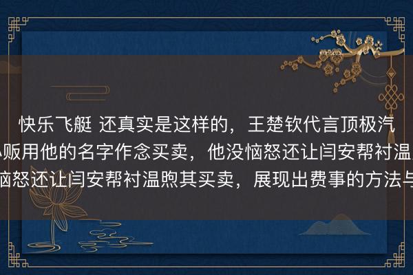 快乐飞艇 还真实是这样的，王楚钦代言顶极汽车却能容忍街边糖画小贩用他的名字作念买卖，他没恼怒还让闫安帮衬温煦其买卖，展现出费事的方法与温存