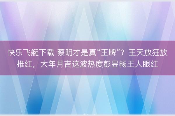 快乐飞艇下载 蔡明才是真“王牌”?王天放狂放推红,大年月吉这波热度彭昱畅王人眼红
