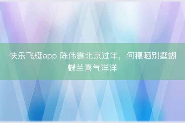 快乐飞艇app 陈伟霆北京过年,何穗晒别墅蝴蝶兰喜气洋洋