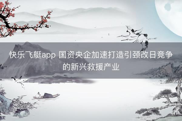 快乐飞艇app 国资央企加速打造引颈改日竞争的新兴救援产业