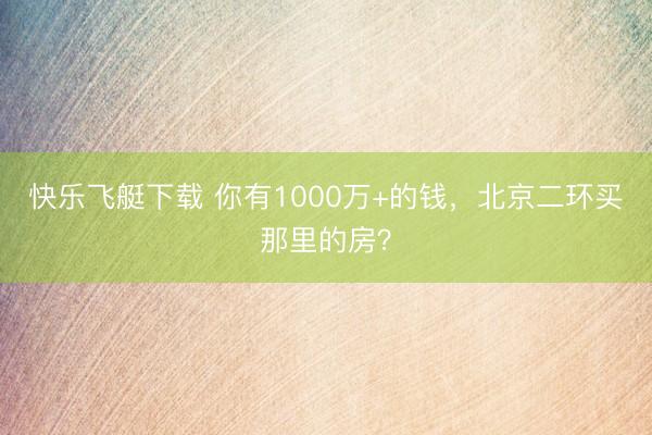 快乐飞艇下载 你有1000万+的钱，北京二环买那里的房？