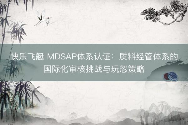 快乐飞艇 MDSAP体系认证:质料经管体系的国际化审核挑战与玩忽策略