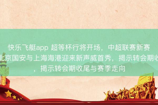 快乐飞艇app 超等杯行将开场,中超联赛新赛季最初亮相,北京国安与上海海港迎来新声威首秀,揭示转会期收尾与赛季走向